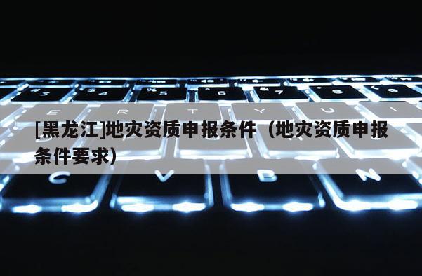 [黑龍江]地災(zāi)資質(zhì)申報條件（地災(zāi)資質(zhì)申報條件要求）