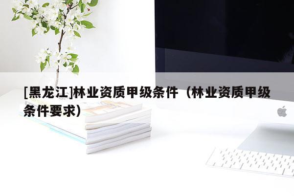 [黑龍江]林業(yè)資質(zhì)甲級條件（林業(yè)資質(zhì)甲級條件要求）