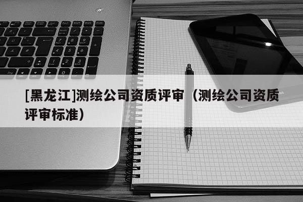 [黑龍江]測繪公司資質(zhì)評審（測繪公司資質(zhì)評審標(biāo)準(zhǔn)）