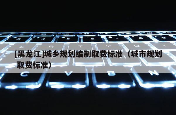 [黑龍江]城鄉(xiāng)規(guī)劃編制取費(fèi)標(biāo)準(zhǔn)（城市規(guī)劃 取費(fèi)標(biāo)準(zhǔn)）