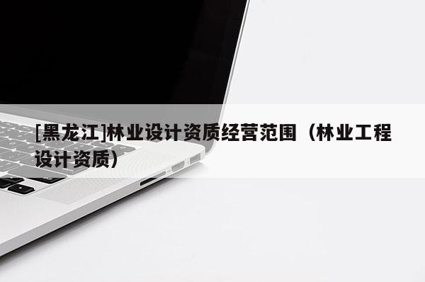 [黑龍江]林業(yè)設(shè)計(jì)資質(zhì)經(jīng)營(yíng)范圍（林業(yè)工程設(shè)計(jì)資質(zhì)）