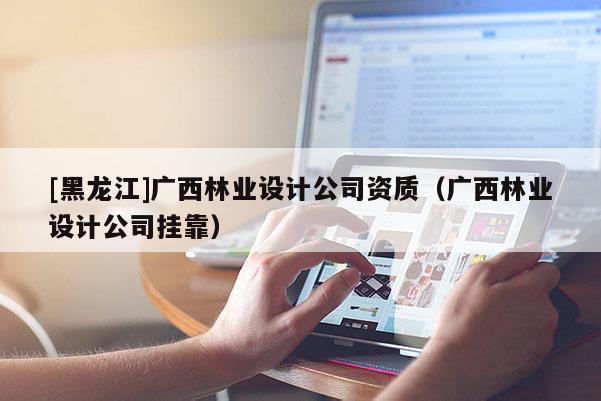 [黑龍江]廣西林業(yè)設(shè)計(jì)公司資質(zhì)（廣西林業(yè)設(shè)計(jì)公司掛靠）