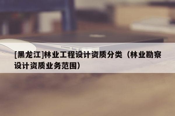 [黑龍江]林業(yè)工程設計資質(zhì)分類（林業(yè)勘察設計資質(zhì)業(yè)務范圍）