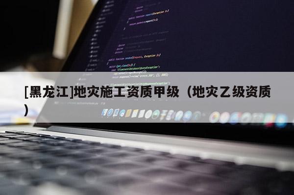 [黑龍江]地災(zāi)施工資質(zhì)甲級（地災(zāi)乙級資質(zhì)）