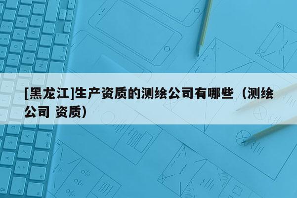 [黑龍江]生產(chǎn)資質(zhì)的測繪公司有哪些（測繪公司 資質(zhì)）