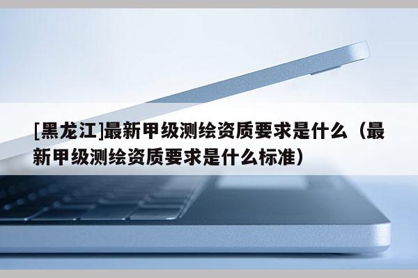 [黑龍江]最新甲級(jí)測(cè)繪資質(zhì)要求是什么（最新甲級(jí)測(cè)繪資質(zhì)要求是什么標(biāo)準(zhǔn)）
