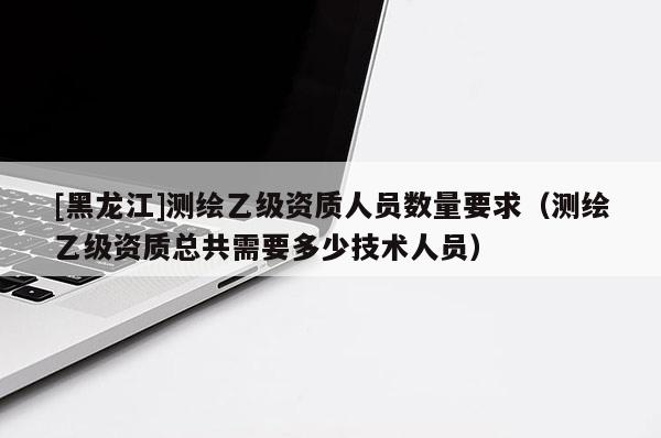 [黑龍江]測繪乙級資質(zhì)人員數(shù)量要求（測繪乙級資質(zhì)總共需要多少技術(shù)人員）