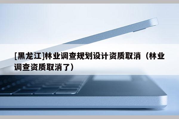 [黑龍江]林業(yè)調查規(guī)劃設計資質取消（林業(yè)調查資質取消了）