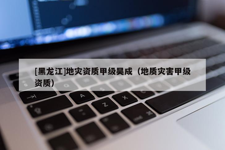 [黑龍江]地災(zāi)資質(zhì)甲級昊成（地質(zhì)災(zāi)害甲級資質(zhì)）