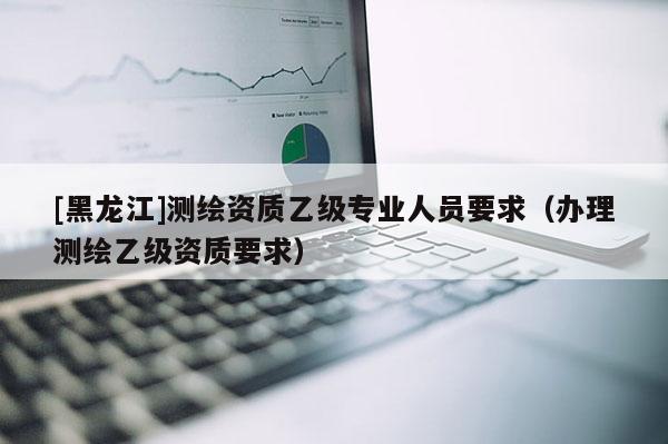 [黑龍江]測繪資質(zhì)乙級專業(yè)人員要求（辦理測繪乙級資質(zhì)要求）