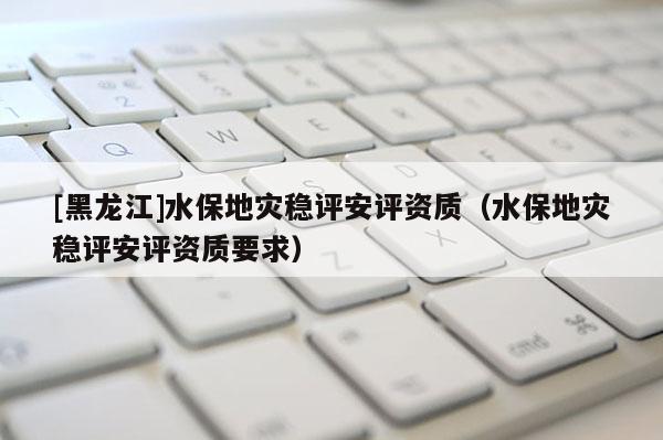 [黑龍江]水保地災(zāi)穩(wěn)評安評資質(zhì)（水保地災(zāi)穩(wěn)評安評資質(zhì)要求）