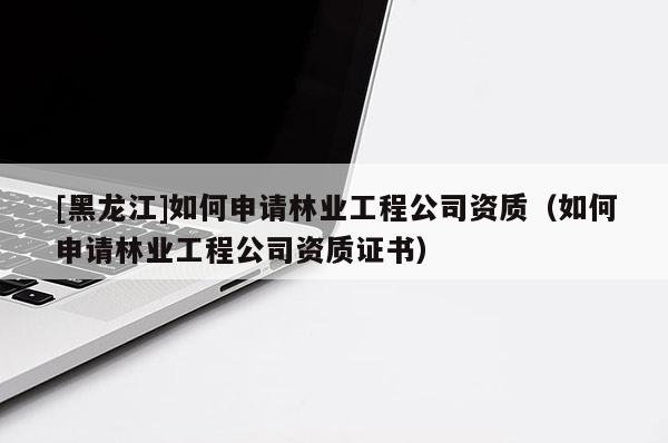 [黑龍江]如何申請(qǐng)林業(yè)工程公司資質(zhì)（如何申請(qǐng)林業(yè)工程公司資質(zhì)證書）