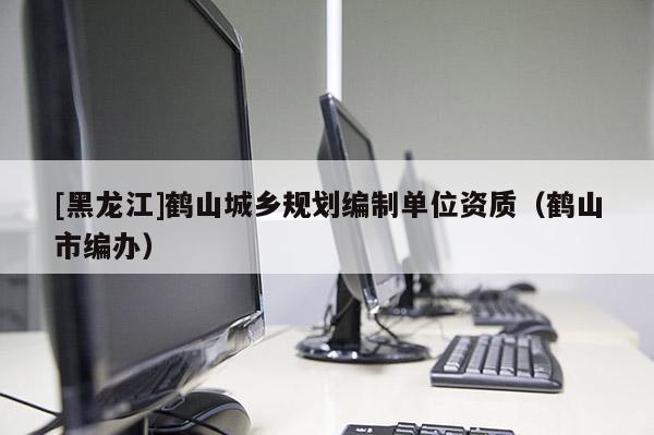 [黑龍江]鶴山城鄉(xiāng)規(guī)劃編制單位資質（鶴山市編辦）