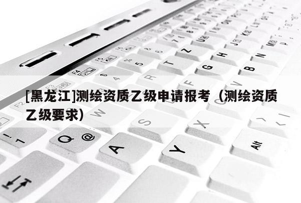 [黑龍江]測繪資質(zhì)乙級申請報考（測繪資質(zhì)乙級要求）