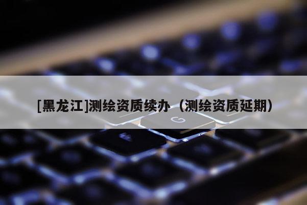 [黑龍江]測繪資質續(xù)辦（測繪資質延期）