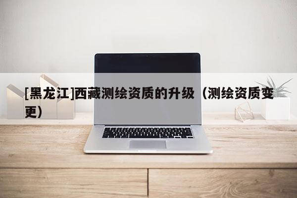 [黑龍江]西藏測繪資質(zhì)的升級（測繪資質(zhì)變更）