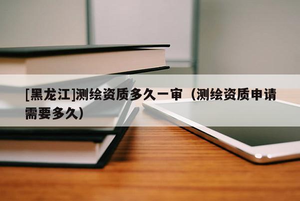 [黑龍江]測繪資質(zhì)多久一審（測繪資質(zhì)申請需要多久）
