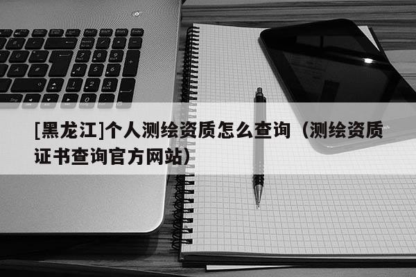 [黑龍江]個人測繪資質(zhì)怎么查詢（測繪資質(zhì)證書查詢官方網(wǎng)站）