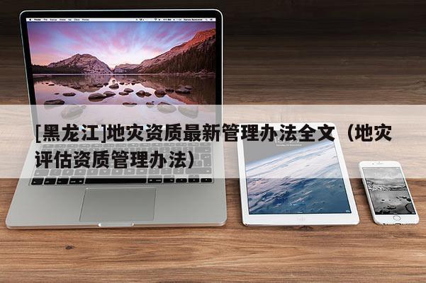 [黑龍江]地災資質最新管理辦法全文（地災評估資質管理辦法）