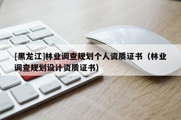 [黑龍江]林業(yè)調(diào)查規(guī)劃個(gè)人資質(zhì)證書（林業(yè)調(diào)查規(guī)劃設(shè)計(jì)資質(zhì)證書）