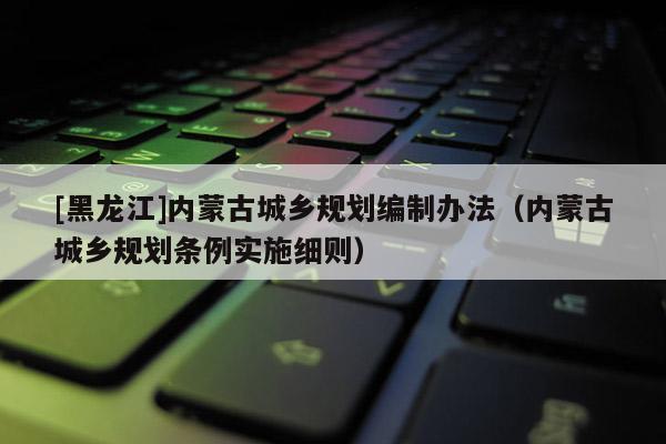 [黑龍江]內蒙古城鄉(xiāng)規(guī)劃編制辦法（內蒙古城鄉(xiāng)規(guī)劃條例實施細則）