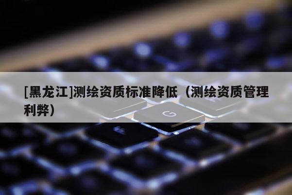 [黑龍江]測(cè)繪資質(zhì)標(biāo)準(zhǔn)降低（測(cè)繪資質(zhì)管理利弊）