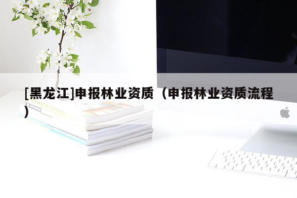 [黑龍江]申報林業(yè)資質(zhì)（申報林業(yè)資質(zhì)流程）