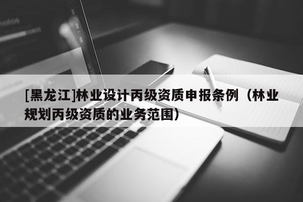 [黑龍江]林業(yè)設(shè)計丙級資質(zhì)申報條例（林業(yè)規(guī)劃丙級資質(zhì)的業(yè)務范圍）
