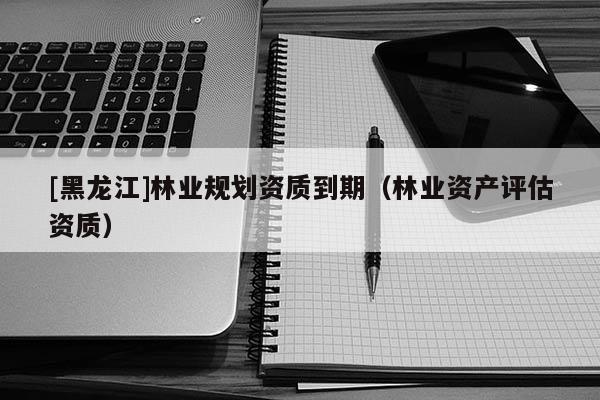 [黑龍江]林業(yè)規(guī)劃資質到期（林業(yè)資產評估資質）