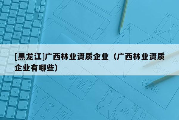 [黑龍江]廣西林業(yè)資質(zhì)企業(yè)（廣西林業(yè)資質(zhì)企業(yè)有哪些）
