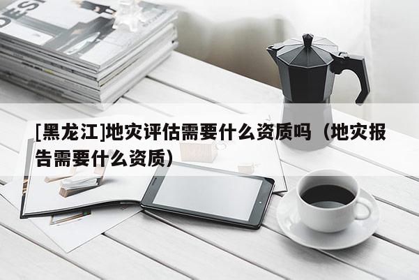 [黑龍江]地災(zāi)評估需要什么資質(zhì)嗎（地災(zāi)報告需要什么資質(zhì)）