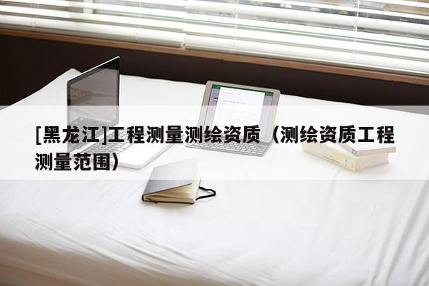 [黑龍江]工程測量測繪資質（測繪資質工程測量范圍）