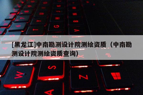[黑龍江]中南勘測(cè)設(shè)計(jì)院測(cè)繪資質(zhì)（中南勘測(cè)設(shè)計(jì)院測(cè)繪資質(zhì)查詢）