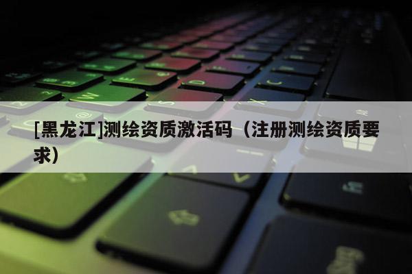 [黑龍江]測繪資質激活碼（注冊測繪資質要求）