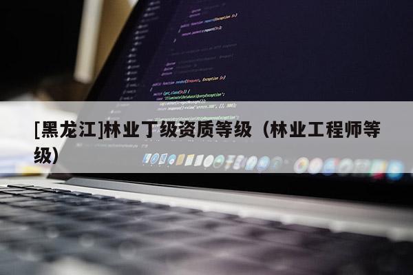 [黑龍江]林業(yè)丁級(jí)資質(zhì)等級(jí)（林業(yè)工程師等級(jí)）