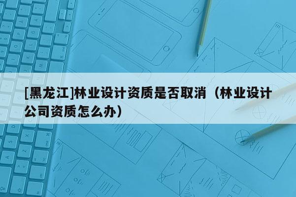 [黑龍江]林業(yè)設(shè)計(jì)資質(zhì)是否取消（林業(yè)設(shè)計(jì)公司資質(zhì)怎么辦）