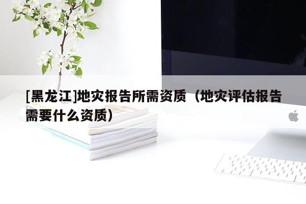 [黑龍江]地災(zāi)報告所需資質(zhì)（地災(zāi)評估報告需要什么資質(zhì)）