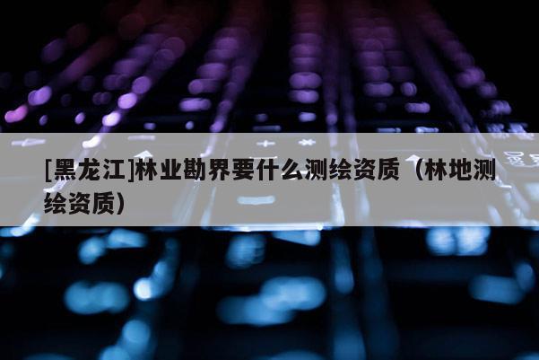 [黑龍江]林業(yè)勘界要什么測繪資質(zhì)（林地測繪資質(zhì)）