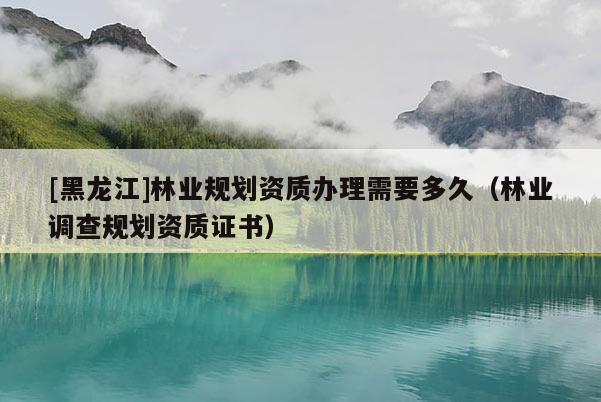 [黑龍江]林業(yè)規(guī)劃資質(zhì)辦理需要多久（林業(yè)調(diào)查規(guī)劃資質(zhì)證書）