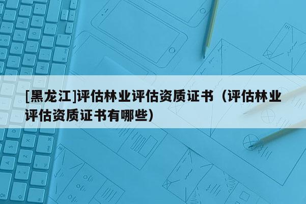 [黑龍江]評估林業(yè)評估資質證書（評估林業(yè)評估資質證書有哪些）