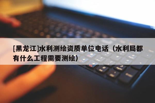[黑龍江]水利測繪資質(zhì)單位電話（水利局都有什么工程需要測繪）