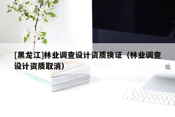 [黑龍江]林業(yè)調(diào)查設(shè)計資質(zhì)換證（林業(yè)調(diào)查設(shè)計資質(zhì)取消）