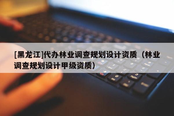 [黑龍江]代辦林業(yè)調(diào)查規(guī)劃設計資質(zhì)（林業(yè)調(diào)查規(guī)劃設計甲級資質(zhì)）