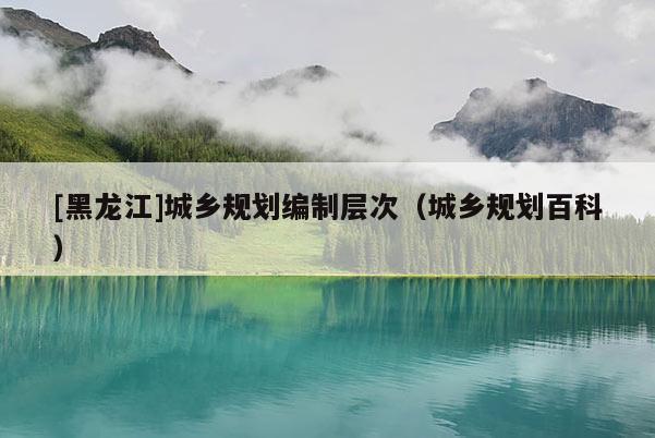[黑龍江]城鄉(xiāng)規(guī)劃編制層次（城鄉(xiāng)規(guī)劃百科）