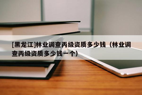 [黑龍江]林業(yè)調(diào)查丙級資質(zhì)多少錢（林業(yè)調(diào)查丙級資質(zhì)多少錢一個）