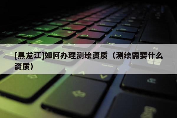 [黑龍江]如何辦理測(cè)繪資質(zhì)（測(cè)繪需要什么資質(zhì)）