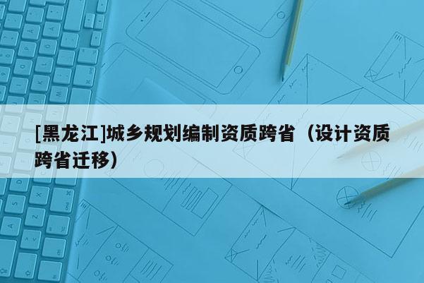 [黑龍江]城鄉(xiāng)規(guī)劃編制資質(zhì)跨?。ㄔO(shè)計資質(zhì)跨省遷移）