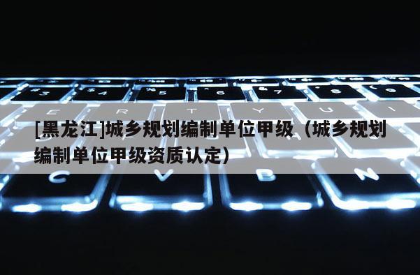 [黑龍江]城鄉(xiāng)規(guī)劃編制單位甲級（城鄉(xiāng)規(guī)劃編制單位甲級資質(zhì)認定）