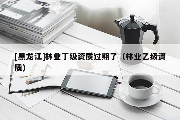 [黑龍江]林業(yè)丁級資質過期了（林業(yè)乙級資質）