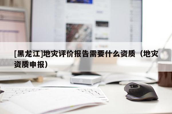 [黑龍江]地災(zāi)評價報告需要什么資質(zhì)（地災(zāi)資質(zhì)申報）